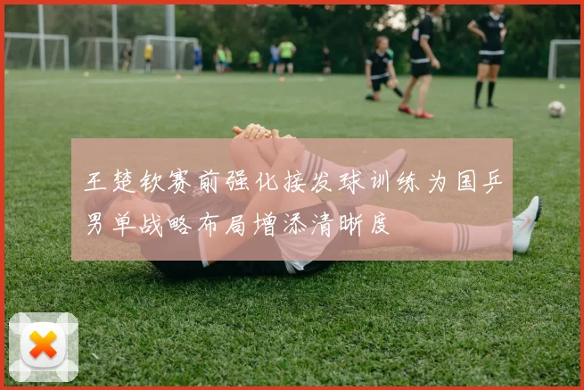 王楚钦赛前强化接发球训练为国乒男单战略布局增添清晰度