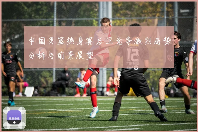 中国男篮热身赛后卫竞争激烈局势分析与前景展望